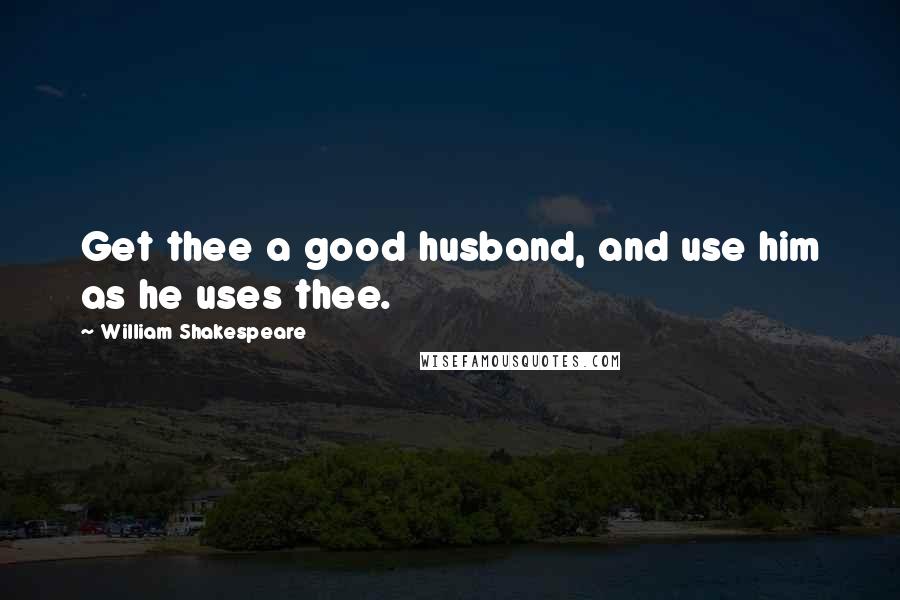 William Shakespeare Quotes: Get thee a good husband, and use him as he uses thee.