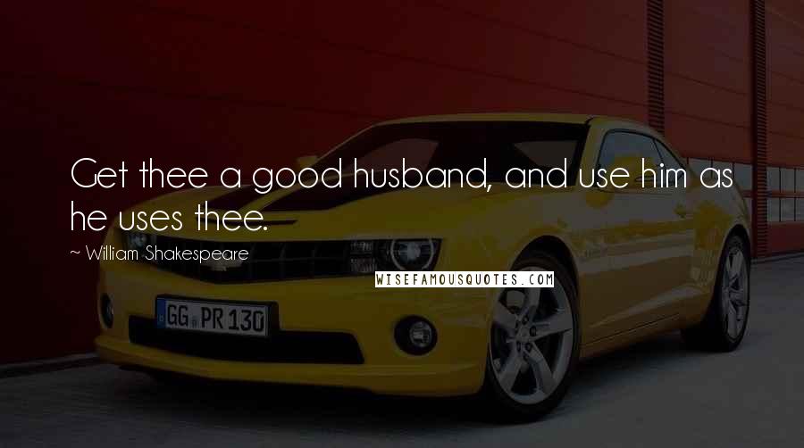 William Shakespeare Quotes: Get thee a good husband, and use him as he uses thee.