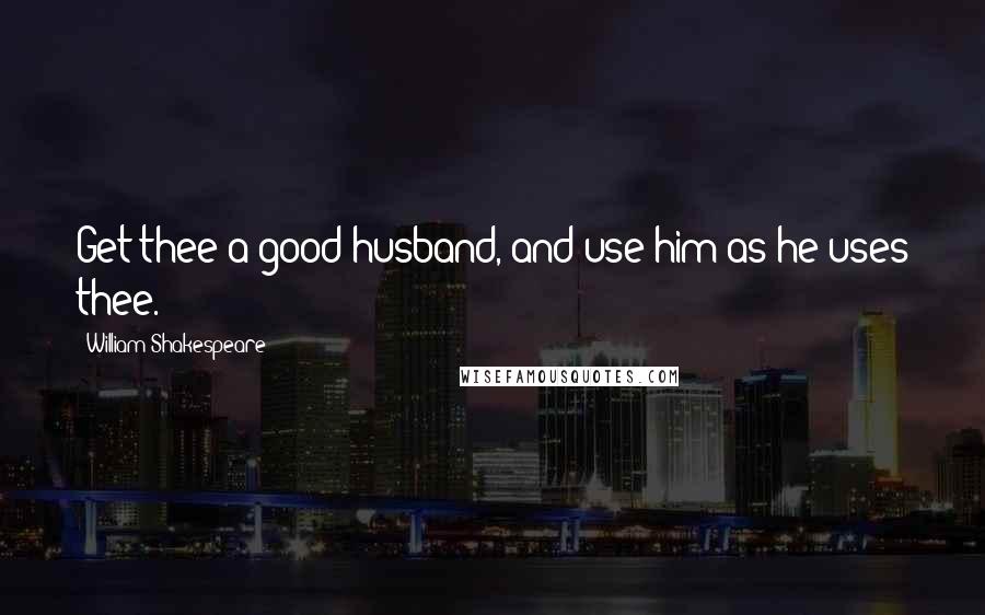 William Shakespeare Quotes: Get thee a good husband, and use him as he uses thee.