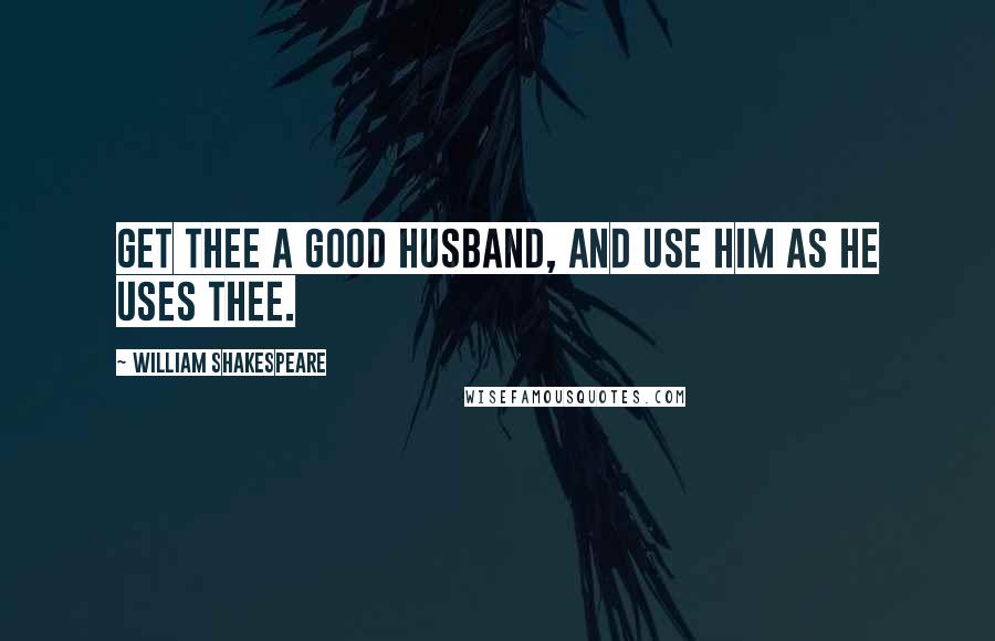 William Shakespeare Quotes: Get thee a good husband, and use him as he uses thee.