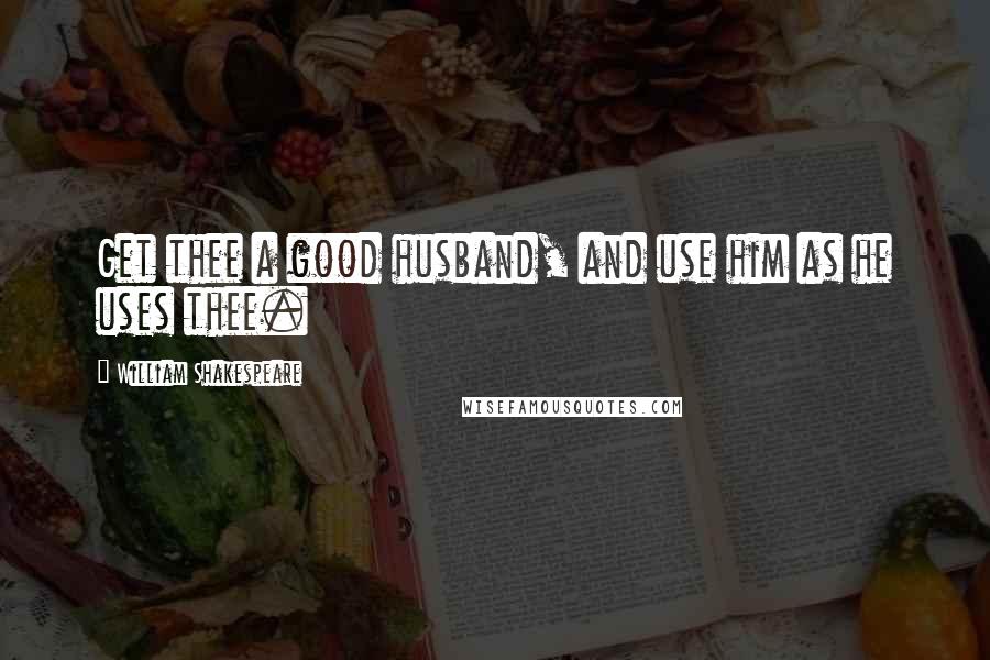 William Shakespeare Quotes: Get thee a good husband, and use him as he uses thee.