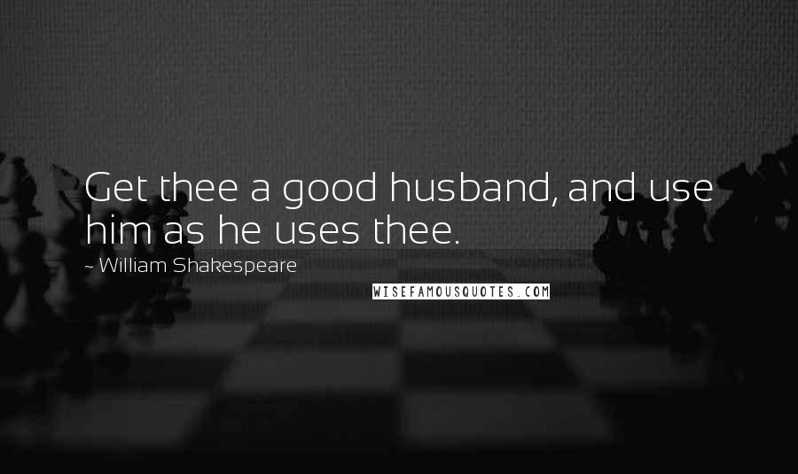 William Shakespeare Quotes: Get thee a good husband, and use him as he uses thee.