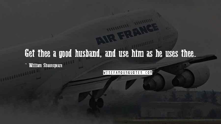 William Shakespeare Quotes: Get thee a good husband, and use him as he uses thee.