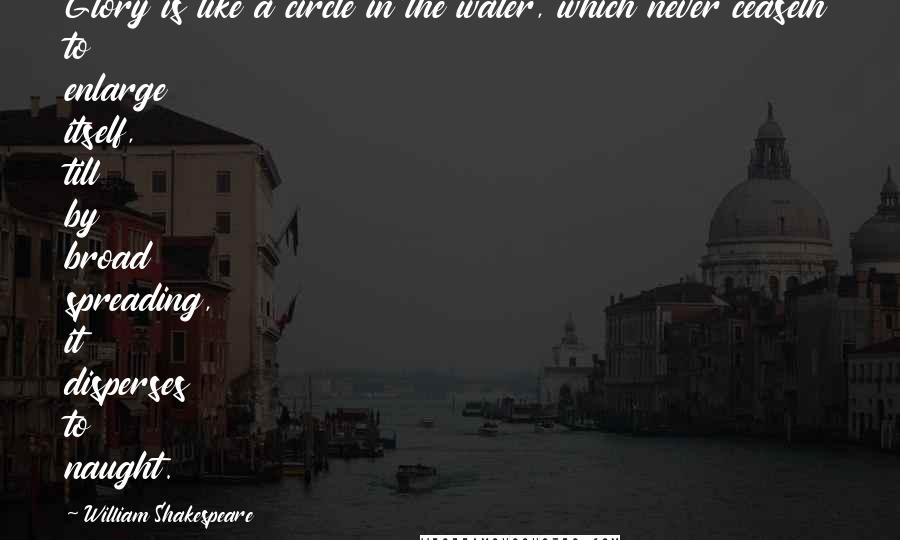 William Shakespeare Quotes: Glory is like a circle in the water, which never ceaseth to enlarge itself, till by broad spreading, it disperses to naught.