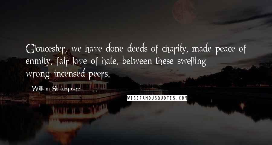 William Shakespeare Quotes: Gloucester, we have done deeds of charity, made peace of enmity, fair love of hate, between these swelling wrong-incensed peers.