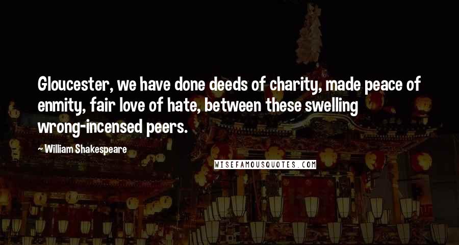 William Shakespeare Quotes: Gloucester, we have done deeds of charity, made peace of enmity, fair love of hate, between these swelling wrong-incensed peers.