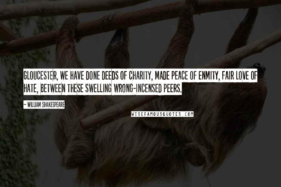 William Shakespeare Quotes: Gloucester, we have done deeds of charity, made peace of enmity, fair love of hate, between these swelling wrong-incensed peers.