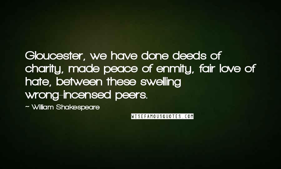 William Shakespeare Quotes: Gloucester, we have done deeds of charity, made peace of enmity, fair love of hate, between these swelling wrong-incensed peers.
