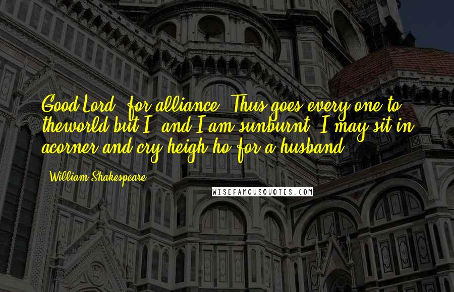 William Shakespeare Quotes: Good Lord, for alliance! Thus goes every one to theworld but I, and I am sunburnt; I may sit in acorner and cry heigh-ho for a husband!