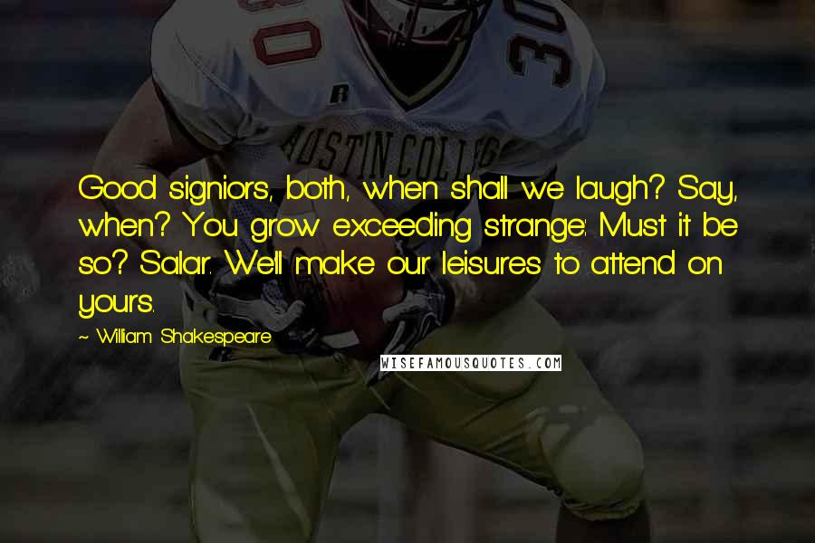 William Shakespeare Quotes: Good signiors, both, when shall we laugh? Say, when? You grow exceeding strange: Must it be so? Salar. We'll make our leisures to attend on yours.