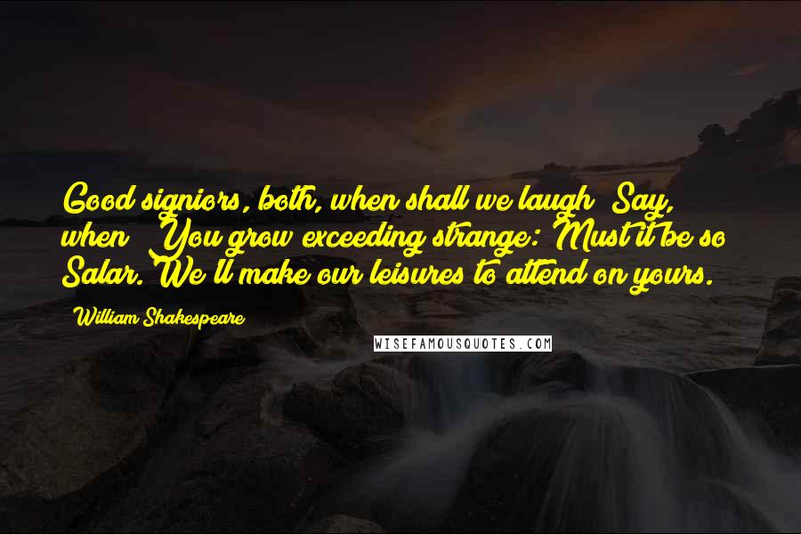 William Shakespeare Quotes: Good signiors, both, when shall we laugh? Say, when? You grow exceeding strange: Must it be so? Salar. We'll make our leisures to attend on yours.