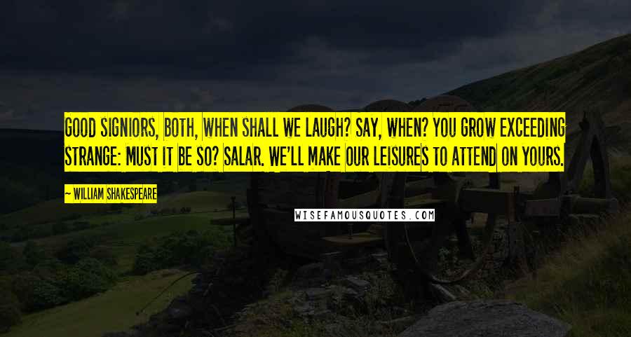 William Shakespeare Quotes: Good signiors, both, when shall we laugh? Say, when? You grow exceeding strange: Must it be so? Salar. We'll make our leisures to attend on yours.