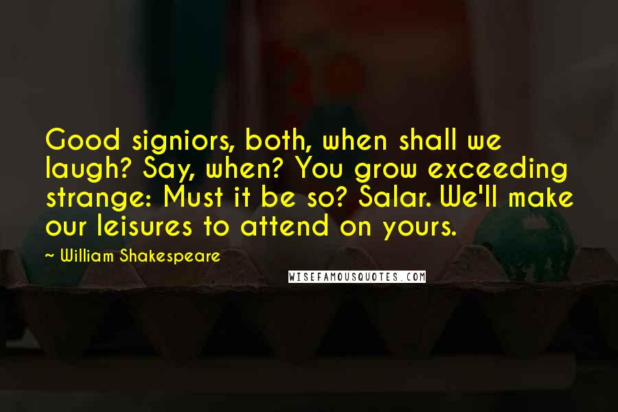 William Shakespeare Quotes: Good signiors, both, when shall we laugh? Say, when? You grow exceeding strange: Must it be so? Salar. We'll make our leisures to attend on yours.