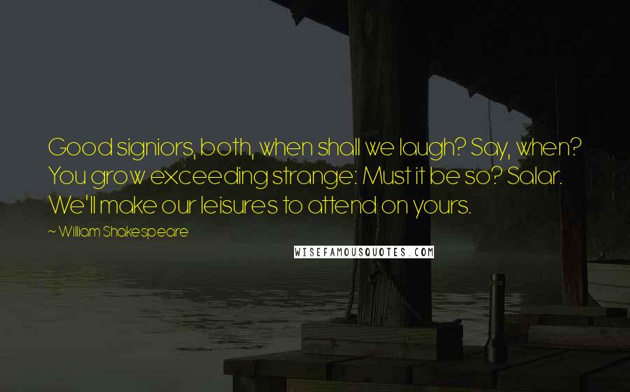 William Shakespeare Quotes: Good signiors, both, when shall we laugh? Say, when? You grow exceeding strange: Must it be so? Salar. We'll make our leisures to attend on yours.