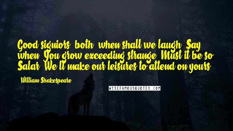 William Shakespeare Quotes: Good signiors, both, when shall we laugh? Say, when? You grow exceeding strange: Must it be so? Salar. We'll make our leisures to attend on yours.