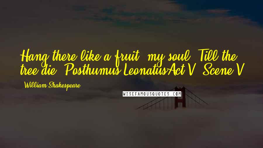 William Shakespeare Quotes: Hang there like a fruit, my soul, Till the tree die!-Posthumus LeonatusAct V, Scene V