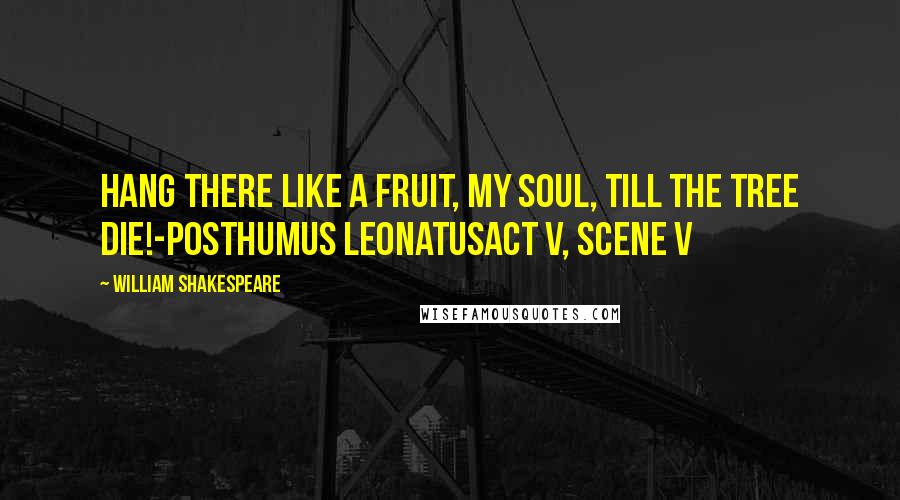 William Shakespeare Quotes: Hang there like a fruit, my soul, Till the tree die!-Posthumus LeonatusAct V, Scene V