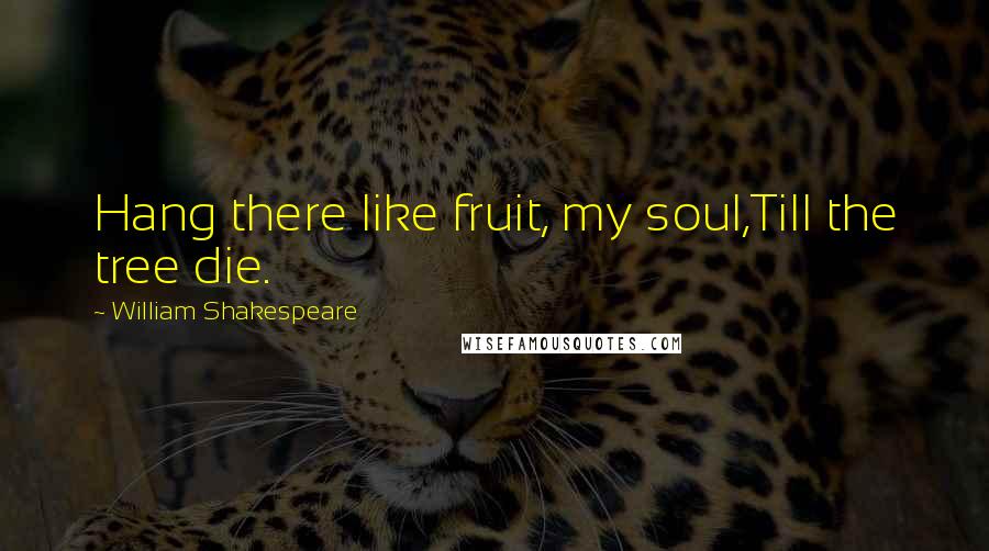 William Shakespeare Quotes: Hang there like fruit, my soul,Till the tree die.