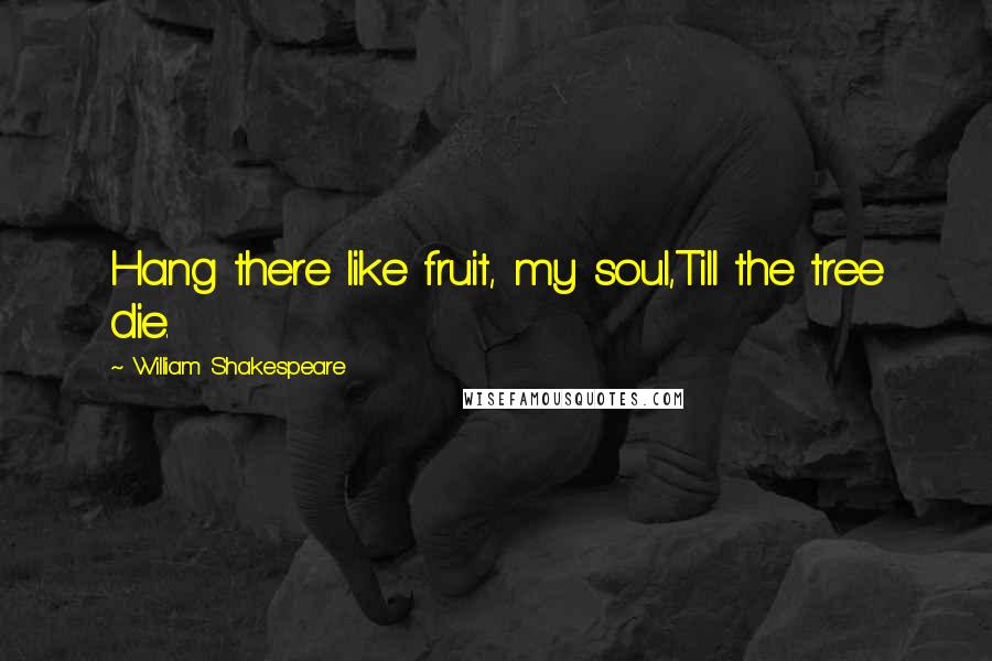 William Shakespeare Quotes: Hang there like fruit, my soul,Till the tree die.