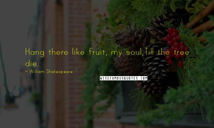 William Shakespeare Quotes: Hang there like fruit, my soul,Till the tree die.