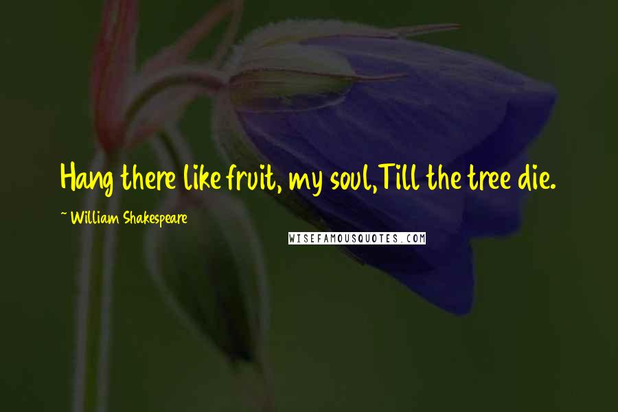William Shakespeare Quotes: Hang there like fruit, my soul,Till the tree die.