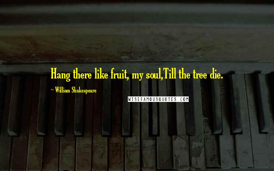 William Shakespeare Quotes: Hang there like fruit, my soul,Till the tree die.