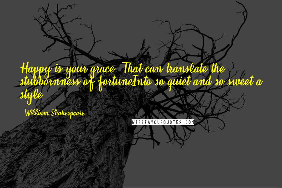 William Shakespeare Quotes: Happy is your grace, That can translate the stubbornness of fortuneInto so quiet and so sweet a style