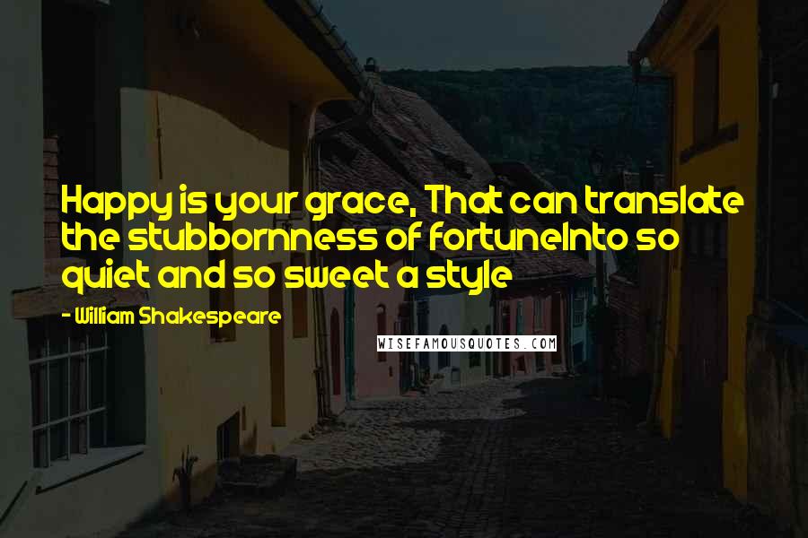 William Shakespeare Quotes: Happy is your grace, That can translate the stubbornness of fortuneInto so quiet and so sweet a style