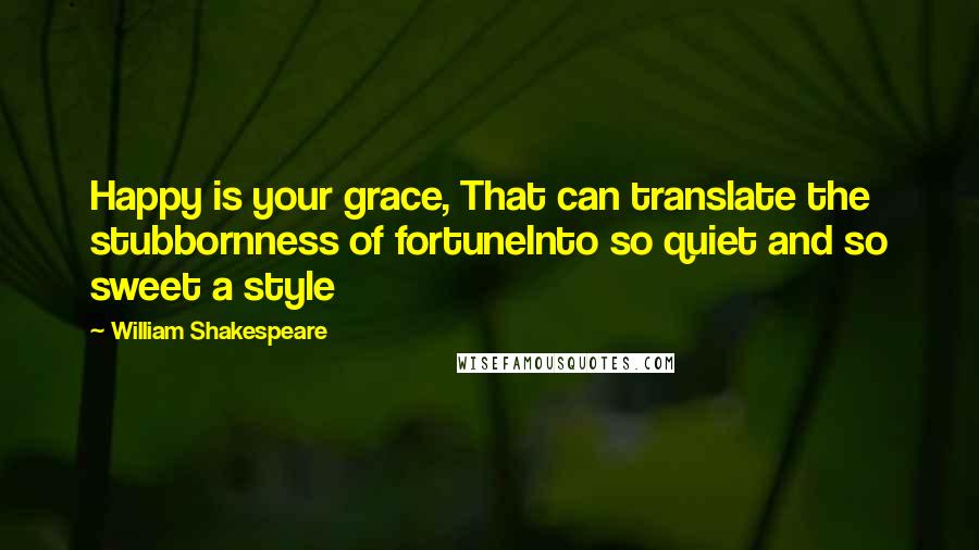 William Shakespeare Quotes: Happy is your grace, That can translate the stubbornness of fortuneInto so quiet and so sweet a style