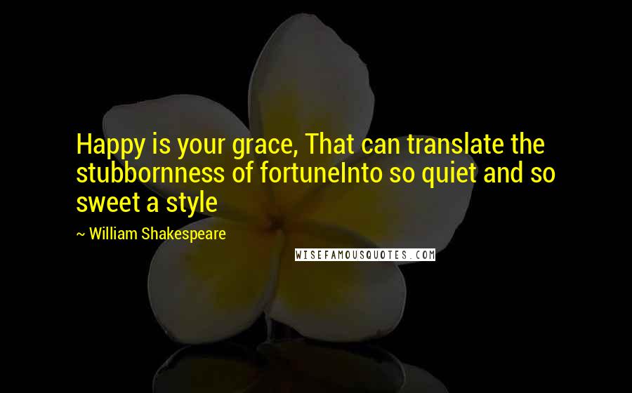 William Shakespeare Quotes: Happy is your grace, That can translate the stubbornness of fortuneInto so quiet and so sweet a style