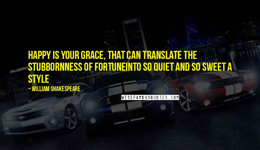 William Shakespeare Quotes: Happy is your grace, That can translate the stubbornness of fortuneInto so quiet and so sweet a style