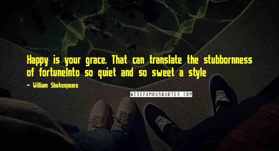 William Shakespeare Quotes: Happy is your grace, That can translate the stubbornness of fortuneInto so quiet and so sweet a style