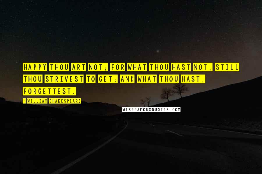 William Shakespeare Quotes: Happy thou art not; for what thou hast not, still thou strivest to get; and what thou hast, forgettest.