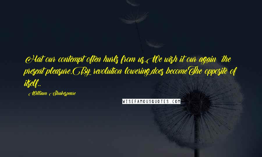 William Shakespeare Quotes: Hat our contempt often hurls from us,We wish it our again; the present pleasure,By revolution lowering,does becomeThe opposite of itself..