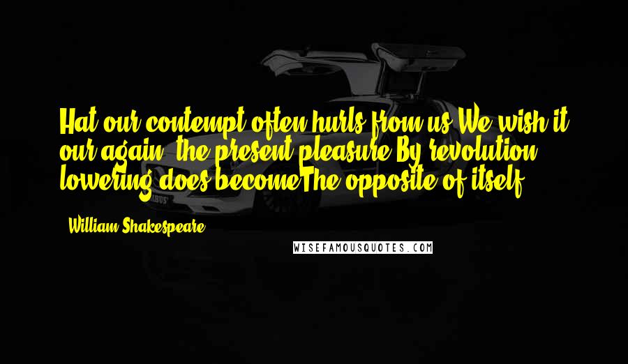 William Shakespeare Quotes: Hat our contempt often hurls from us,We wish it our again; the present pleasure,By revolution lowering,does becomeThe opposite of itself..