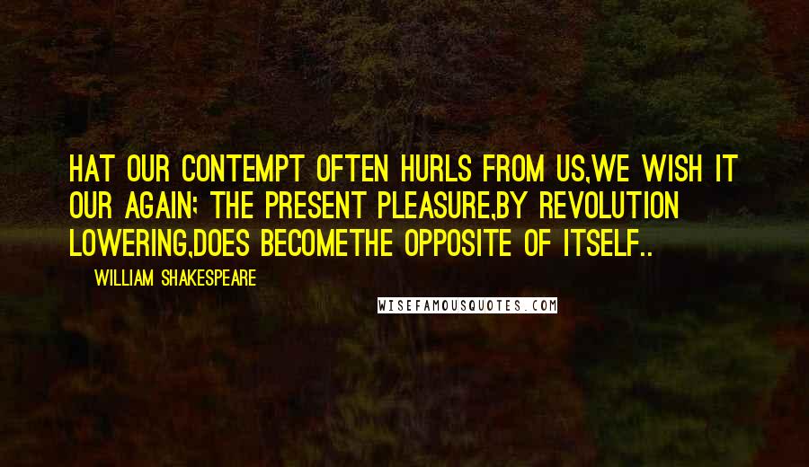 William Shakespeare Quotes: Hat our contempt often hurls from us,We wish it our again; the present pleasure,By revolution lowering,does becomeThe opposite of itself..