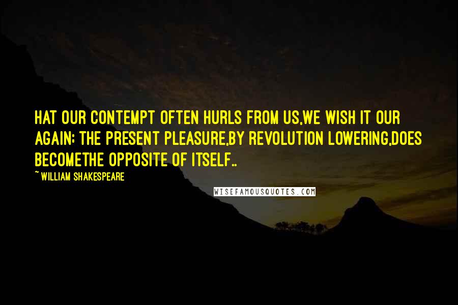 William Shakespeare Quotes: Hat our contempt often hurls from us,We wish it our again; the present pleasure,By revolution lowering,does becomeThe opposite of itself..