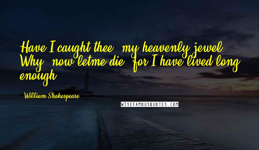 William Shakespeare Quotes: Have I caught thee, my heavenly jewel? Why, now letme die, for I have lived long enough.