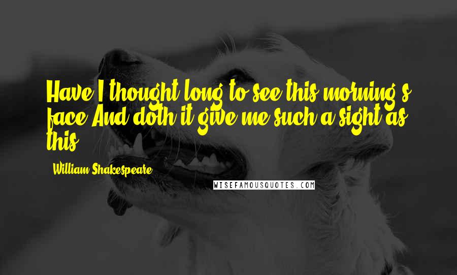 William Shakespeare Quotes: Have I thought long to see this morning's face,And doth it give me such a sight as this?