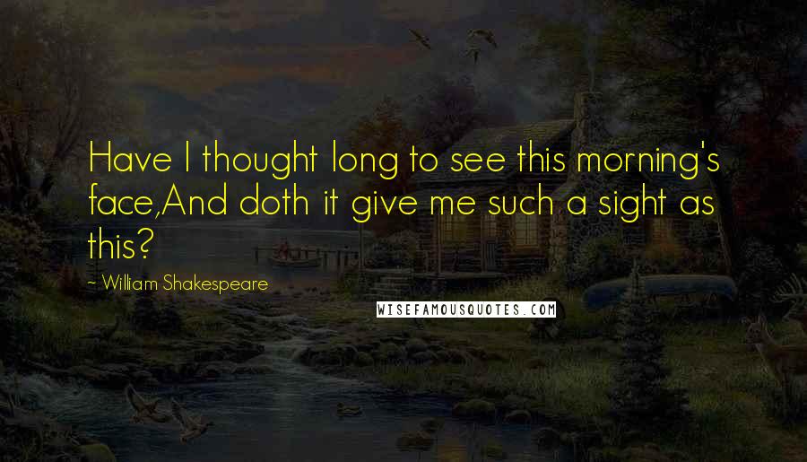 William Shakespeare Quotes: Have I thought long to see this morning's face,And doth it give me such a sight as this?