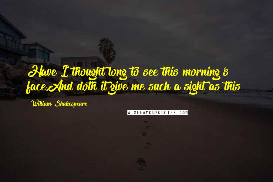 William Shakespeare Quotes: Have I thought long to see this morning's face,And doth it give me such a sight as this?