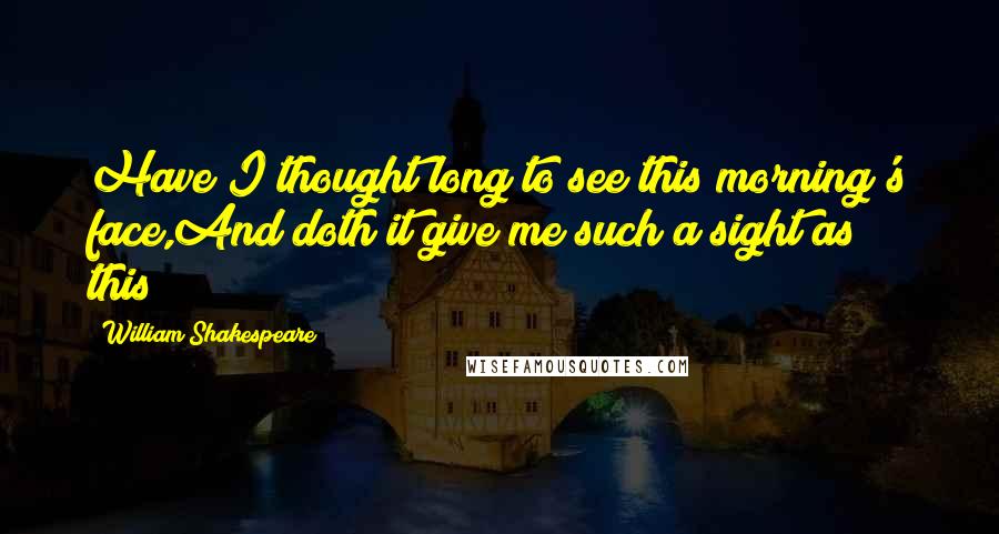 William Shakespeare Quotes: Have I thought long to see this morning's face,And doth it give me such a sight as this?