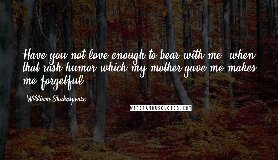 William Shakespeare Quotes: Have you not love enough to bear with me, when that rash humor which my mother gave me makes me forgetful.
