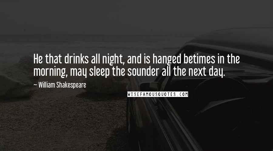 William Shakespeare Quotes: He that drinks all night, and is hanged betimes in the morning, may sleep the sounder all the next day.