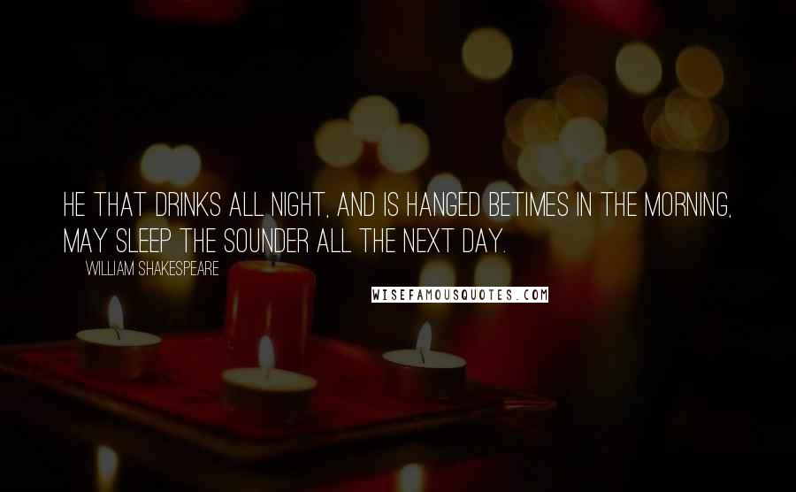 William Shakespeare Quotes: He that drinks all night, and is hanged betimes in the morning, may sleep the sounder all the next day.