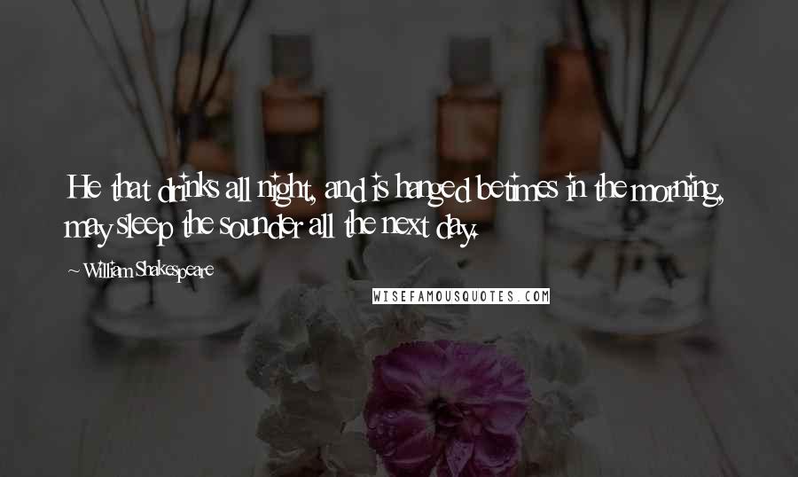 William Shakespeare Quotes: He that drinks all night, and is hanged betimes in the morning, may sleep the sounder all the next day.