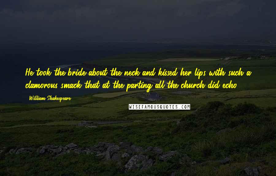 William Shakespeare Quotes: He took the bride about the neck and kissed her lips with such a clamorous smack that at the parting all the church did echo.