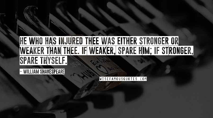 William Shakespeare Quotes: He who has injured thee was either stronger or weaker than thee. If weaker, spare him; if stronger, spare thyself.