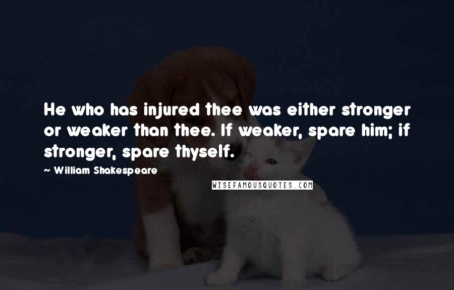 William Shakespeare Quotes: He who has injured thee was either stronger or weaker than thee. If weaker, spare him; if stronger, spare thyself.