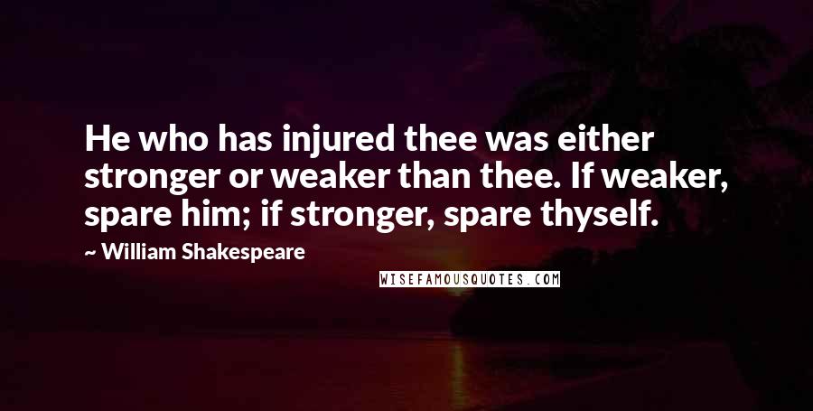 William Shakespeare Quotes: He who has injured thee was either stronger or weaker than thee. If weaker, spare him; if stronger, spare thyself.